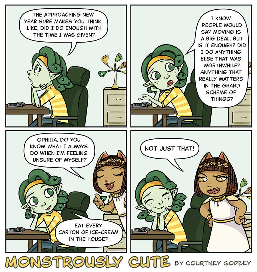 The approaching new year sure makes you think.  Like, did I do enough with the time I was given?

I know people would say moving is a big deal, but is it enough?  Did I do anything else that was worthwhile?  Anything that really matters in the grand scheme of things?

Ophilia, do you know what I always do when I'm feeling unsure of myself?

Eat every carton of ice-cream in the house?

Not just that!