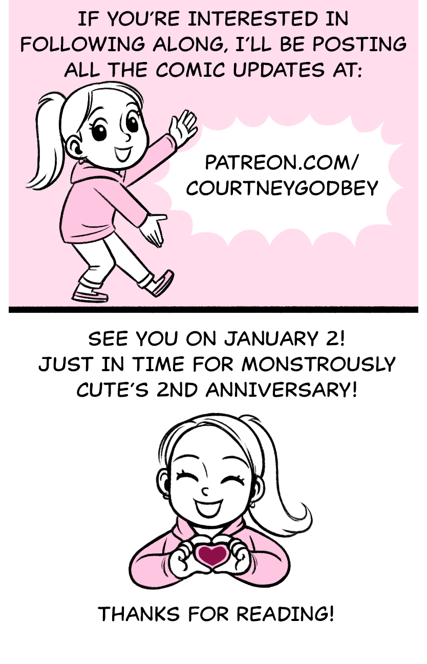If you’re interested in following along, i’ll be posting all the comic updates at: patreon.com/courtneygodbey See you on January 2! Just in time for Monstrously Cute’s 2nd anniversary! Thanks for reading!
