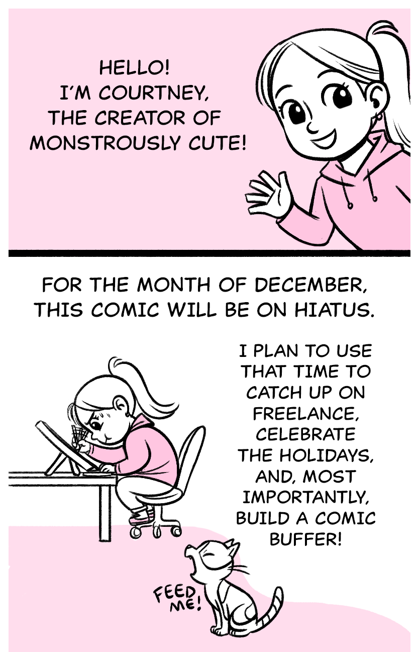 Hello! I’m Courtney, the creator of Monstrously Cute!  For the month of December, this comic will be on Hiatus. I plan to use that time to catch up on freelance, celebrate the holidays, and, most importantly, build a comic buffer!  Cat: Feed me!