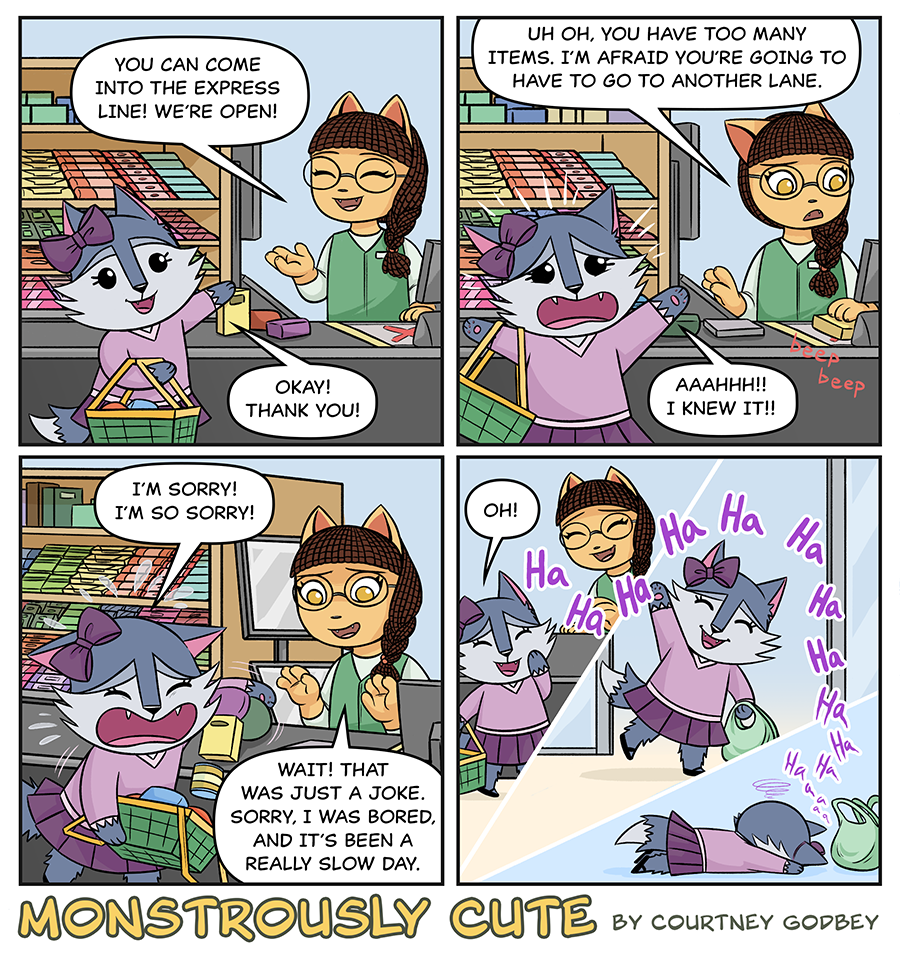 You can come into the express line!  We're open!

Okay!  Thank you!

Uh oh, you have too many items.  I'm afraid you're going to have to go to another lane.

AAAHHH!!  I knew it!!

I'm sorry!  I'm so sorry!

Wait!  That was just a joke.  Sorry, I was bored, and it's been a really slow day.

Oh!

Ha Ha Ha Ha Ha Ha Ha Ha Ha Ha Ha Ha a a a a 