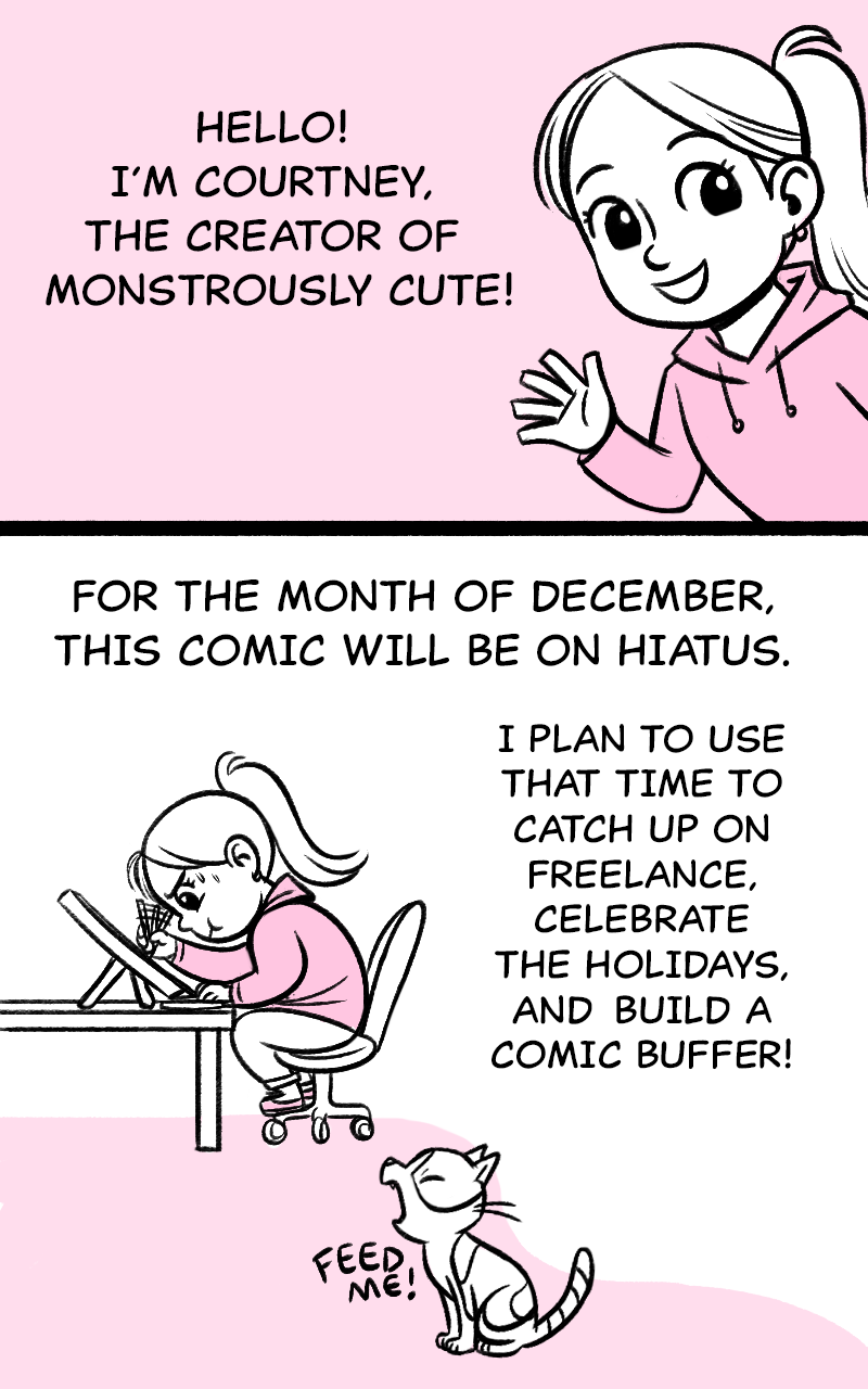 Hello!  I'm Courtney, the creator of Monstrously Cute! For the month of December, this comic will be on hiatus.  I plan to use that time to catch up on freelance, celebrate the holidays, and build a comic buffer.