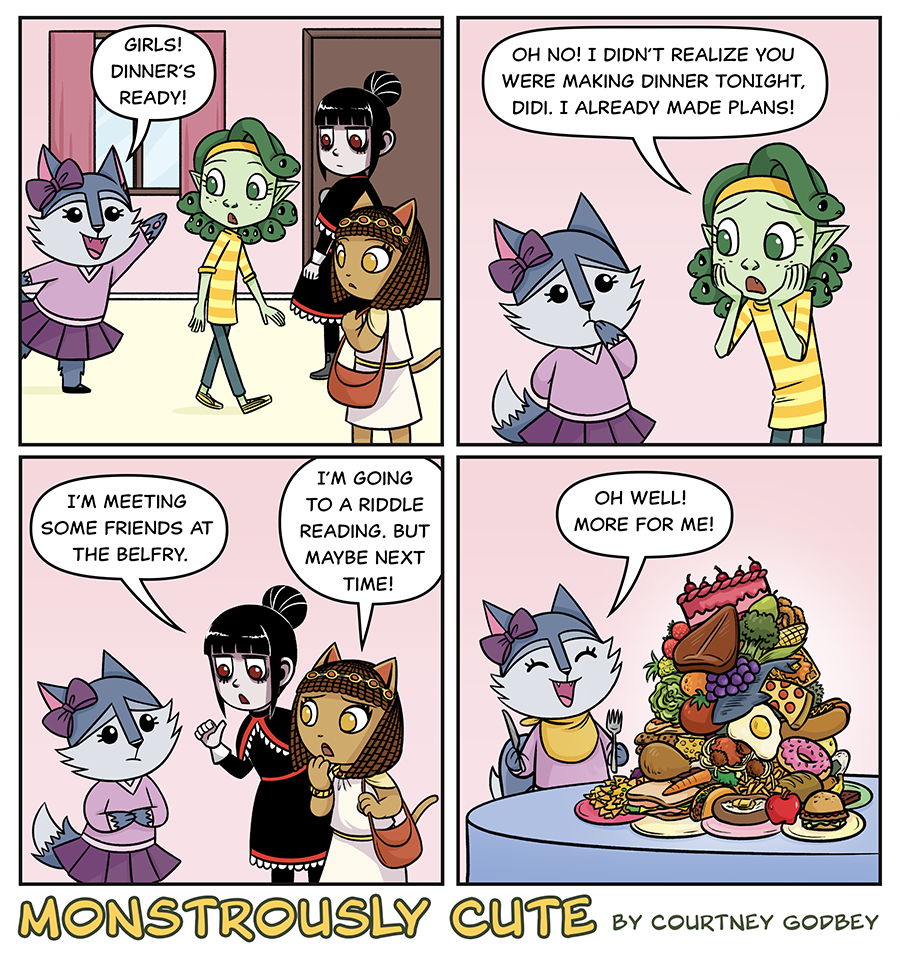 Girls!  Dinner's ready!

Oh no!  I didn't realize you were making dinner tonight, Didi.  I already made plans!

I'm meeting some friends at the belfry.

I'm going to a riddle reading, but maybe next time!

Oh well!  More for me!