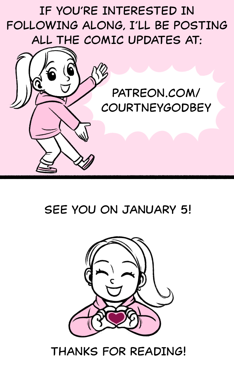 If you're interested in following along, I'll be posting all the comic updates at: patreson.com/courtneygodbey  See you January 5!  Thanks for reading!