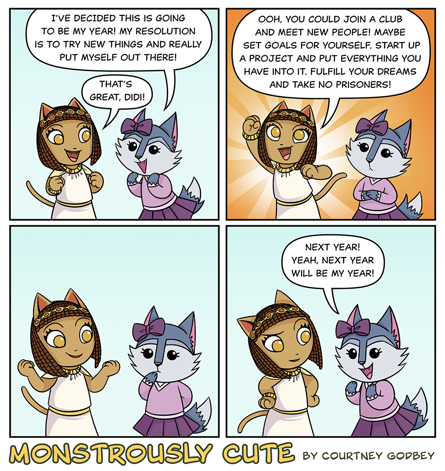 I've decided this is going to be my year!  My resolution is to try new things and really put myself out there!

That's great, Didi!

Oooh, you could join a club and meet new people!  Maybe set goals for yourself.  Start up a project and put everything you have into it.  Fulfill your dreams and take no prisoners!

Next year!  Yeah, next year will be my year!