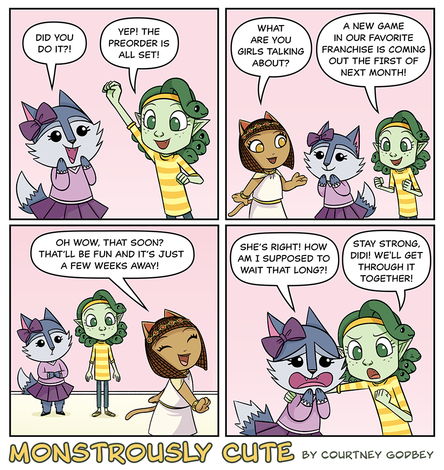 Did you do it?!

Yep!  The preorder is all set!

What are you girls talking about?

A new game in our favorite franchise is coming out the first of next month!

Oh wow, that soon?  That'll be fun and it's just a few weeks away!

She's right!  How am I supposed to wait that long?!

Stay strong, Didi!  We'll get through it together.